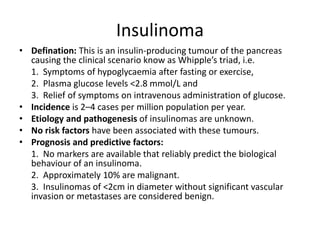 Insulinoma
• Defination: This is an insulin-producing tumour of the pancreas
causing the clinical scenario know as Whipple’s triad, i.e.
1. Symptoms of hypoglycaemia after fasting or exercise,
2. Plasma glucose levels <2.8 mmol/L and
3. Relief of symptoms on intravenous administration of glucose.
• Incidence is 2–4 cases per million population per year.
• Etiology and pathogenesis of insulinomas are unknown.
• No risk factors have been associated with these tumours.
• Prognosis and predictive factors:
1. No markers are available that reliably predict the biological
behaviour of an insulinoma.
2. Approximately 10% are malignant.
3. Insulinomas of <2cm in diameter without significant vascular
invasion or metastases are considered benign.
 