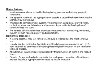 Clinical features:
• Insulinomas are characterised by fasting hypoglycaemia and neuroglycopenic
symptoms.
• The episodic nature of the hypoglycaemic attacks is caused by intermittent insulin
secretion by the tumour.
• This leads to central nervous system symptoms such as diplopia, blurred vision,
confusion, abnormal behaviour and amnesia. Some patients develop loss of
consciousness and coma.
• The release of catecholamines produces symptoms such as sweating, weakness,
hunger, tremor, nausea, anxiety and palpitations.
Biochemical diagnosis :
• A fasting test that may last for up to 72 hours is regarded as the most sensitive
test.
• Usually, insulin, proinsulin, Cpeptide and blood glucose are measured in 1- to 2-
hour intervals to demonstrate inappropriately high secretion of insulin in relation
to blood glucose.
• About 80% of insulinomas are diagnosed by this test, most of them in the first 24
hours.
• Elevated C-peptide levels demonstrate the endogenous secretion of insulin and
exclude factitious hypoglycaemia caused by insulin injection.
 