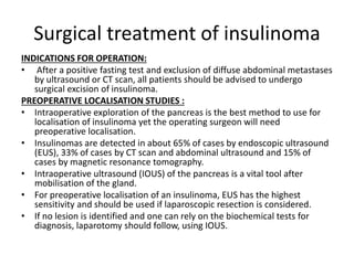 Surgical treatment of insulinoma
INDICATIONS FOR OPERATION:
• After a positive fasting test and exclusion of diffuse abdominal metastases
by ultrasound or CT scan, all patients should be advised to undergo
surgical excision of insulinoma.
PREOPERATIVE LOCALISATION STUDIES :
• Intraoperative exploration of the pancreas is the best method to use for
localisation of insulinoma yet the operating surgeon will need
preoperative localisation.
• Insulinomas are detected in about 65% of cases by endoscopic ultrasound
(EUS), 33% of cases by CT scan and abdominal ultrasound and 15% of
cases by magnetic resonance tomography.
• Intraoperative ultrasound (IOUS) of the pancreas is a vital tool after
mobilisation of the gland.
• For preoperative localisation of an insulinoma, EUS has the highest
sensitivity and should be used if laparoscopic resection is considered.
• If no lesion is identified and one can rely on the biochemical tests for
diagnosis, laparotomy should follow, using IOUS.
 