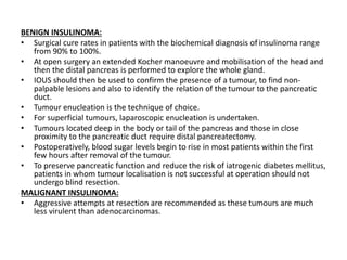 BENIGN INSULINOMA:
• Surgical cure rates in patients with the biochemical diagnosis of insulinoma range
from 90% to 100%.
• At open surgery an extended Kocher manoeuvre and mobilisation of the head and
then the distal pancreas is performed to explore the whole gland.
• IOUS should then be used to confirm the presence of a tumour, to find non-
palpable lesions and also to identify the relation of the tumour to the pancreatic
duct.
• Tumour enucleation is the technique of choice.
• For superficial tumours, laparoscopic enucleation is undertaken.
• Tumours located deep in the body or tail of the pancreas and those in close
proximity to the pancreatic duct require distal pancreatectomy.
• Postoperatively, blood sugar levels begin to rise in most patients within the first
few hours after removal of the tumour.
• To preserve pancreatic function and reduce the risk of iatrogenic diabetes mellitus,
patients in whom tumour localisation is not successful at operation should not
undergo blind resection.
MALIGNANT INSULINOMA:
• Aggressive attempts at resection are recommended as these tumours are much
less virulent than adenocarcinomas.
 