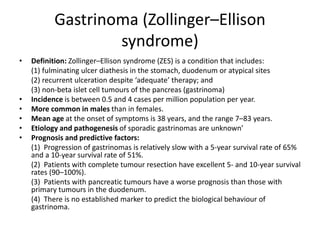Gastrinoma (Zollinger–Ellison
syndrome)
• Definition: Zollinger–Ellison syndrome (ZES) is a condition that includes:
(1) fulminating ulcer diathesis in the stomach, duodenum or atypical sites
(2) recurrent ulceration despite ‘adequate’ therapy; and
(3) non-beta islet cell tumours of the pancreas (gastrinoma)
• Incidence is between 0.5 and 4 cases per million population per year.
• More common in males than in females.
• Mean age at the onset of symptoms is 38 years, and the range 7–83 years.
• Etiology and pathogenesis of sporadic gastrinomas are unknown’
• Prognosis and predictive factors:
(1) Progression of gastrinomas is relatively slow with a 5-year survival rate of 65%
and a 10-year survival rate of 51%.
(2) Patients with complete tumour resection have excellent 5- and 10-year survival
rates (90–100%).
(3) Patients with pancreatic tumours have a worse prognosis than those with
primary tumours in the duodenum.
(4) There is no established marker to predict the biological behaviour of
gastrinoma.
 