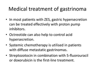 Medical treatment of gastrinoma
• In most patients with ZES, gastric hypersecretion
can be treated effectively with proton pump
inhibitors.
• Octreotide can also help to control acid
hypersecretion.
• Systemic chemotherapy is utilised in patients
with diffuse metastatic gastrinomas.
• Streptozotocin in combination with 5-fluorouracil
or doxorubicin is the first-line treatment.
 