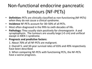 Non-functional endocrine pancreatic
tumours (NF-PETs)
• Definition: PETs are clinically classified as non-functioning (NF-PETs)
when they do not cause a clinical syndrome.
• Incidence NF-PETs account for 30–50% of all PETs.
• Most often diagnosed in the fifth to sixth decades of life.
• Pathology: They usually stain positively for chromogranin A and
synaptophysin. The tumours are usually large (>5 cm) and unifocal
except in MEN 1 syndrome.
• Prognosis and predictive factors:
1. About 70% of all NF-PETs are malignant.
2. Overall 5- and 10-year survival rates of 65% and 49% respectively
have been described.
3. When comparing NF-PETs with functioning PETs, the NF-PETs
have a worse prognosis.
 