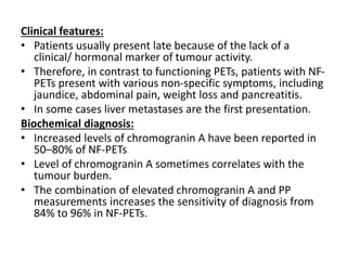 Clinical features:
• Patients usually present late because of the lack of a
clinical/ hormonal marker of tumour activity.
• Therefore, in contrast to functioning PETs, patients with NF-
PETs present with various non-specific symptoms, including
jaundice, abdominal pain, weight loss and pancreatitis.
• In some cases liver metastases are the first presentation.
Biochemical diagnosis:
• Increased levels of chromogranin A have been reported in
50–80% of NF-PETs
• Level of chromogranin A sometimes correlates with the
tumour burden.
• The combination of elevated chromogranin A and PP
measurements increases the sensitivity of diagnosis from
84% to 96% in NF-PETs.
 