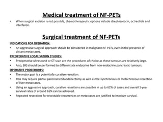 Medical treatment of NF-PETs
• When surgical excision is not possible, chemotherapeutic options include streptozotocin, octreotide and
interferon.
Surgical treatment of NF-PETs
INDICATIONS FOR OPERATION:
• An aggressive surgical approach should be considered in malignant NF-PETs, even in the presence of
distant metastases.
PREOPERATIVE LOCALISATION STUDIES:
• Preoperative ultrasound or CT scan are the procedures of choice as these tumours are relatively large.
• Also, SRS should be performed to differentiate endocrine from non-endocrine pancreatic tumours.
OPERATIVE PROCEDURES:
• The major goal is a potentially curative resection.
• This may require partial pancreaticoduodenectomy as well as the synchronous or metachronous resection
of liver metastases.
• Using an aggressive approach, curative resections are possible in up to 62% of cases and overall 5-year
survival rates of around 65% can be achieved.
• Repeated resections for resectable recurrences or metastases are justified to improve survival.
 