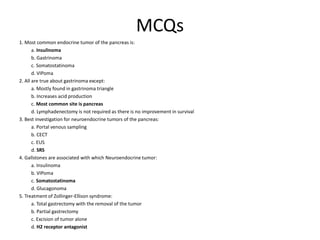 MCQs
1. Most common endocrine tumor of the pancreas is:
a. Insulinoma
b. Gastrinoma
c. Somatostatinoma
d. VIPoma
2. All are true about gastrinoma except:
a. Mostly found in gastrinoma triangle
b. Increases acid production
c. Most common site is pancreas
d. Lymphadenectomy is not required as there is no improvement in survival
3. Best investigation for neuroendocrine tumors of the pancreas:
a. Portal venous sampling
b. CECT
c. EUS
d. SRS
4. Gallstones are associated with which Neuroendocrine tumor:
a. Insulinoma
b. VIPoma
c. Somatostatinoma
d. Glucagonoma
5. Treatment of Zollinger-Ellison syndrome:
a. Total gastrectomy with the removal of the tumor
b. Partial gastrectomy
c. Excision of tumor alone
d. H2 receptor antagonist
 