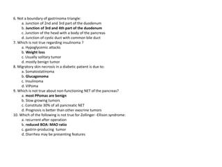 6. Not a boundary of gastrinoma triangle:
a. Junction of 2nd and 3rd part of the duodenum
b. Junction of 3rd and 4th part of the duodenum
c. Junction of the head with a body of the pancreas
d. Junction of cystic duct with common bile duct
7. Which is not true regarding insulinoma ?
a. Hypoglycemic attacks
b. Weight loss
c. Usually solitary tumor
d. mostly benign tumor
8. Migratory skin necrosis in a diabetic patient is due to:
a. Somatostatinoma
b. Glucagonoma
c. Insulinoma
d. VIPoma
9. Which is not true about non-functioning NET of the pancreas?
a. most PPomas are benign
b. Slow growing tumors
c. Constitute 30% of all pancreatic NET
d. Prognosis is better than other exocrine tumors
10. Which of the following is not true for Zollinger -Ellison syndrome:
a. recurrent after operation
b. reduced BOA: MAO ratio
c. gastrin-producing tumor
d. Diarrhea may be presenting features
 