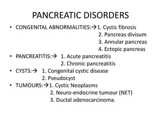 PANCREATIC DISORDERS
• CONGENITAL ABNORMALITIES:1. Cystic fibrosis
2. Pancreas divisum
3. Annular pancreas
4. Ectopic pancreas
• PANCREATITIS: 1. Acute pancreatitis
2. Chronic pancreatitis
• CYSTS: 1. Congenital cystic disease
2. Pseudocyst
• TUMOURS:1. Cystic Neoplasms
2. Neuro-endocrine tumour (NET)
3. Ductal adenocarcinoma.
 