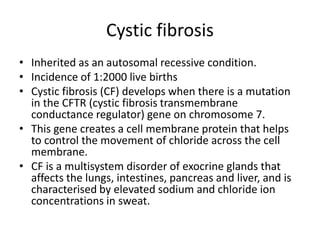 Cystic fibrosis
• Inherited as an autosomal recessive condition.
• Incidence of 1:2000 live births
• Cystic fibrosis (CF) develops when there is a mutation
in the CFTR (cystic fibrosis transmembrane
conductance regulator) gene on chromosome 7.
• This gene creates a cell membrane protein that helps
to control the movement of chloride across the cell
membrane.
• CF is a multisystem disorder of exocrine glands that
affects the lungs, intestines, pancreas and liver, and is
characterised by elevated sodium and chloride ion
concentrations in sweat.
 