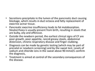 • Secretions precipitate in the lumen of the pancreatic duct causing
blockage, which results in duct ectasia and fatty replacement of
exocrine acinar tissue.
• Pancreatic exocrine insufficiency leads to fat malabsorption.
Steatorrhoea is usually present from birth, resulting in stools that
are bulky, oily and offensive.
• Outside the newborn period, the earliest clinical signs of CF are
poor growth, poor appetite, rancid greasy stools, abdominal
distension, chronic respiratory disease and finger clubbing.
• Diagnosis can be made by genetic testing (which may be part of
prenatal or newborn screening) and by the sweat test. Levels of
sodium and chloride ions in the sweat above 90 mmol/L confirm
the diagnosis,
• Treatment is aimed at control of the secondary consequences of
the disease.
 