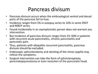 Pancreas divisum
• Pancreas divisum occurs when the embryological ventral and dorsal
parts of the pancreas fail to fuse.
• Incidence ranges from 5% in autopsy series to 10% in some ERCP
and MRCP series.
• Found incidentally in an asymptomatic person does not warrant any
intervention.
• But incidence of pancreas divisum ranges from 25–50% in patients
with recurrent acute pancreatitis, chronic pancreatitis and
pancreatic pain.
• Thus, patients with idiopathic recurrent pancreatitis, pancreas
divisum should be excluded.
• Endoscopic sphincterotomy and stenting of the minor papilla may
relieve the symptoms.
• Surgical intervention can take the form of sphincteroplasty,
pancreatojejunostomy or even resection of the pancreatic head.
 