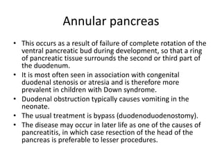 Annular pancreas
• This occurs as a result of failure of complete rotation of the
ventral pancreatic bud during development, so that a ring
of pancreatic tissue surrounds the second or third part of
the duodenum.
• It is most often seen in association with congenital
duodenal stenosis or atresia and is therefore more
prevalent in children with Down syndrome.
• Duodenal obstruction typically causes vomiting in the
neonate.
• The usual treatment is bypass (duodenoduodenostomy).
• The disease may occur in later life as one of the causes of
pancreatitis, in which case resection of the head of the
pancreas is preferable to lesser procedures.
 