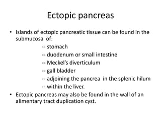 Ectopic pancreas
• Islands of ectopic pancreatic tissue can be found in the
submucosa of:
-- stomach
-- duodenum or small intestine
-- Meckel’s diverticulum
-- gall bladder
-- adjoining the pancrea in the splenic hilum
-- within the liver.
• Ectopic pancreas may also be found in the wall of an
alimentary tract duplication cyst.
 