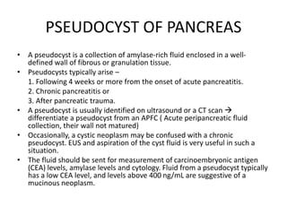 PSEUDOCYST OF PANCREAS
• A pseudocyst is a collection of amylase-rich fluid enclosed in a well-
defined wall of fibrous or granulation tissue.
• Pseudocysts typically arise –
1. Following 4 weeks or more from the onset of acute pancreatitis.
2. Chronic pancreatitis or
3. After pancreatic trauma.
• A pseudocyst is usually identified on ultrasound or a CT scan 
differentiate a pseudocyst from an APFC ( Acute peripancreatic fluid
collection, their wall not matured)
• Occasionally, a cystic neoplasm may be confused with a chronic
pseudocyst. EUS and aspiration of the cyst fluid is very useful in such a
situation.
• The fluid should be sent for measurement of carcinoembryonic antigen
(CEA) levels, amylase levels and cytology. Fluid from a pseudocyst typically
has a low CEA level, and levels above 400 ng/mL are suggestive of a
mucinous neoplasm.
 