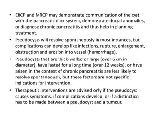 • ERCP and MRCP may demonstrate communication of the cyst
with the pancreatic duct system, demonstrate ductal anomalies,
or diagnose chronic pancreatitis and thus help in planning
treatment.
• Pseudocysts will resolve spontaneously in most instances, but
complications can develop like infections, rupture, enlargement,
obstruction and erosion into vessel (hemorrhage).
• Pseudocysts that are thick-walled or large (over 6 cm in
diameter), have lasted for a long time (over 12 weeks), or have
arisen in the context of chronic pancreatitis are less likely to
resolve spontaneously, but these factors are not specific
indications for intervention.
• Therapeutic interventions are advised only if the pseudocyst
causes symptoms, if complications develop, or if a distinction
has to be made between a pseudocyst and a tumour.
 