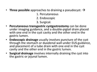 • Three possible approaches to draining a pseudocyst: 
1. Percutaneous
2. Endoscopic
3. Surgical.
• Percutaneous transgastric cystgastrostomy can be done
under imaging guidance, and a double-pigtail drain placed
with one end in the cyst cavity and the other end in the
gastric lumen.
• Endoscopic drainage usually involves puncture of the cyst
through the stomach or duodenal wall under EUS guidance,
and placement of a tube drain with one end in the cyst
cavity and the other end in the gastric lumen.
• Surgical drainage involves internally draining the cyst into
the gastric or jejunal lumen.
 