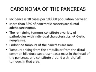 CARCINOMA OF THE PANCREAS
• Incidence is 10 cases per 100000 population per year.
• More than 85% of pancreatic cancers are ductal
adenocarcinomas.
• The remaining tumours constitute a variety of
pathologies with individual characteristics  Cystic
neoplasms.
• Endocrine tumours of the pancreas are rare.
• Tumours arising from the ampulla or from the distal
common bile duct can present as a mass in the head of
the pancreas, and constitute around a third of all
tumours in that area.
 