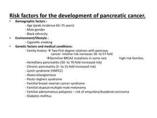 Risk factors for the development of pancreatic cancer.
• Demographic factors :
- Age (peak incidence 65–75 years)
- Male gender
- Black ethnicity
• Environment/lifestyle :
- Cigarette smoking
• Genetic factors and medical conditions:
- Family history  Two first-degree relatives with pancreas
cancer: relative risk increases 18- to 57-fold.
Germline BRCA2 mutations in some rare high-risk families.
- Hereditary pancreatitis (50- to 70-fold increased risk)
- Chronic pancreatitis (5- to 15-fold increased risk)
- Lynch syndrome (HNPCC)
- Ataxia telangiectasia
- Peutz–Jeghers syndrome
- Familial breast–ovarian cancer syndrome
- Familial atypical multiple mole melanoma
- Familial adenomatous polyposis – risk of ampullary/duodenal carcinoma
- Diabetes mellitus
 