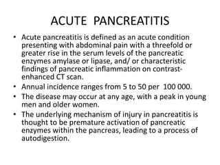 ACUTE PANCREATITIS
• Acute pancreatitis is defined as an acute condition
presenting with abdominal pain with a threefold or
greater rise in the serum levels of the pancreatic
enzymes amylase or lipase, and/ or characteristic
findings of pancreatic inflammation on contrast-
enhanced CT scan.
• Annual incidence ranges from 5 to 50 per 100 000.
• The disease may occur at any age, with a peak in young
men and older women.
• The underlying mechanism of injury in pancreatitis is
thought to be premature activation of pancreatic
enzymes within the pancreas, leading to a process of
autodigestion.
 