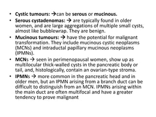 • Cystic tumours: can be serous or mucinous.
• Serous cystadenomas:  are typically found in older
women, and are large aggregations of multiple small cysts,
almost like bubblewrap. They are benign.
• Mucinous tumours:  have the potential for malignant
transformation. They include mucinous cystic neoplasms
(MCNs) and intraductal papillary mucinous neoplasms
(IPMNs).
• MCNs  seen in perimenopausal women, show up as
multilocular thick-walled cysts in the pancreatic body or
tail, and, histologically, contain an ovarian-type stroma.
• IPMNs  more common in the pancreatic head and in
older men, but an IPMN arising from a branch duct can be
difficult to distinguish from an MCN. IPMNs arising within
the main duct are often multifocal and have a greater
tendency to prove malignant
 