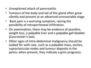 • Unexplained attack of pancreatitis
• Tumours of the body and tail of the gland often grow
silently and present at an advanced unresectable stage.
• Back pain is a worrying symptom, raising the
possibility of retroperitoneal infiltration.
• On examination, there may be evidence of jaundice,
weight loss, a palpable liver and a palpable gall bladder
(Courvoisier’s law).
• Other signs of intra-abdominal malignancy should be
looked for with care, such as a palpable mass, ascites,
supraclavicular nodes and tumour deposits in the
pelvis; when present, they indicate a grim prognosis.
 