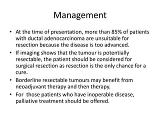 Management
• At the time of presentation, more than 85% of patients
with ductal adenocarcinoma are unsuitable for
resection because the disease is too advanced.
• If imaging shows that the tumour is potentially
resectable, the patient should be considered for
surgical resection as resection is the only chance for a
cure.
• Borderline resectable tumours may benefit from
neoadjuvant therapy and then therapy.
• For those patients who have inoperable disease,
palliative treatment should be offered.
 