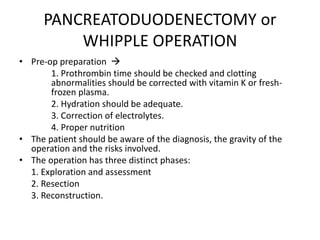 PANCREATODUODENECTOMY or
WHIPPLE OPERATION
• Pre-op preparation 
1. Prothrombin time should be checked and clotting
abnormalities should be corrected with vitamin K or fresh-
frozen plasma.
2. Hydration should be adequate.
3. Correction of electrolytes.
4. Proper nutrition
• The patient should be aware of the diagnosis, the gravity of the
operation and the risks involved.
• The operation has three distinct phases:
1. Exploration and assessment
2. Resection
3. Reconstruction.
 