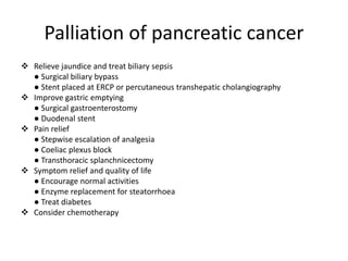 Palliation of pancreatic cancer
 Relieve jaundice and treat biliary sepsis
● Surgical biliary bypass
● Stent placed at ERCP or percutaneous transhepatic cholangiography
 Improve gastric emptying
● Surgical gastroenterostomy
● Duodenal stent
 Pain relief
● Stepwise escalation of analgesia
● Coeliac plexus block
● Transthoracic splanchnicectomy
 Symptom relief and quality of life
● Encourage normal activities
● Enzyme replacement for steatorrhoea
● Treat diabetes
 Consider chemotherapy
 