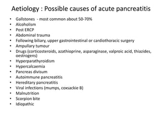 Aetiology : Possible causes of acute pancreatitis
• Gallstones - most common about 50-70%
• Alcoholism
• Post ERCP
• Abdominal trauma
• Following biliary, upper gastrointestinal or cardiothoracic surgery
• Ampullary tumour
• Drugs (corticosteroids, azathioprine, asparaginase, valproic acid, thiazides,
oestrogens)
• Hyperparathyroidism
• Hypercalcaemia
• Pancreas divisum
• Autoimmune pancreatitis
• Hereditary pancreatitis
• Viral infections (mumps, coxsackie B)
• Malnutrition
• Scorpion bite
• Idiopathic
 