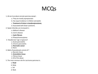 MCQs
1. All are true about annular pancreas except :
a. They are mostly asymptomatic
b. Has equal incidence in children and adults
c. Treatment of choice is duodenojenostomy
d. Associated with Down syndrome.
2. Sweat chlorides are increased in :
a. Addison’s disease
b. Conn’s disease
c. Cystic fibrosis
d. Phaeochromocytoma
3. 'Double duct' sign is typical of
a. Acute pancreatitis
b. Chronic pancreatitis
c. Pancreatic cancer
d. None
4. Walls of pseudocysts consist of ?
a. Necrotic tissue
b. Granulation tissue
c. Fibrous tissue
d. All of the above
5. The most common site for carcinoma pancreas is:
a. Head
b. Body
c. Tail
d. Neck
 
