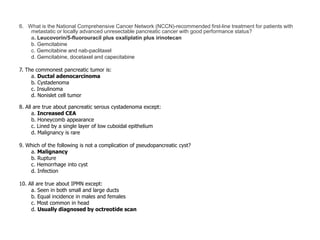 6. What is the National Comprehensive Cancer Network (NCCN)-recommended first-line treatment for patients with
metastatic or locally advanced unresectable pancreatic cancer with good performance status?
a. Leucovorin/5-fluorouracil plus oxaliplatin plus irinotecan
b. Gemcitabine
c. Gemcitabine and nab-paclitaxel
d. Gemcitabine, docetaxel and capecitabine
7. The commonest pancreatic tumor is:
a. Ductal adenocarcinoma
b. Cystadenoma
c. Insulinoma
d. Nonislet cell tumor
8. All are true about pancreatic serous cystadenoma except:
a. Increased CEA
b. Honeycomb appearance
c. Lined by a single layer of low cuboidal epithelium
d. Malignancy is rare
9. Which of the following is not a complication of pseudopancreatic cyst?
a. Malignancy
b. Rupture
c. Hemorrhage into cyst
d. Infection
10. All are true about IPMN except:
a. Seen in both small and large ducts
b. Equal incidence in males and females
c. Most common in head
d. Usually diagnosed by octreotide scan
 