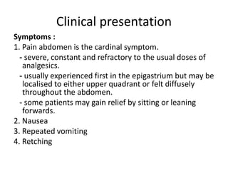 Clinical presentation
Symptoms :
1. Pain abdomen is the cardinal symptom.
- severe, constant and refractory to the usual doses of
analgesics.
- usually experienced first in the epigastrium but may be
localised to either upper quadrant or felt diffusely
throughout the abdomen.
- some patients may gain relief by sitting or leaning
forwards.
2. Nausea
3. Repeated vomiting
4. Retching
 