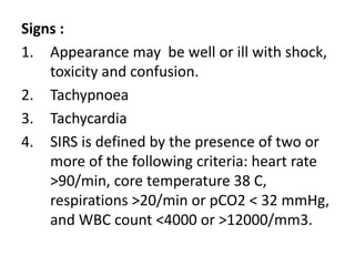 Signs :
1. Appearance may be well or ill with shock,
toxicity and confusion.
2. Tachypnoea
3. Tachycardia
4. SIRS is defined by the presence of two or
more of the following criteria: heart rate
>90/min, core temperature 38 C,
respirations >20/min or pCO2 < 32 mmHg,
and WBC count <4000 or >12000/mm3.
 