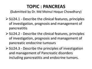 TOPIC : PANCREAS
(Submitted by Dr. Md Moinul Hoque Chowdhary)
SU24.1 - Describe the clinical features, principles
of investigation, prognosis and management of
pancreatitis
SU24.2 - Describe the clinical features, principles
of investigation, prognosis and management of
pancreatic endocrine tumours
SU24.3 - Describe the principles of investigation
and management of Pancreatic disorders
including pancreatitis and endocrine tumors.
 