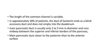 • The length of the common channel is variable.
• In approximately 30% of patients, the duct of Santorini ends as a blind
accessory duct and does not empty into the duodenum
• main pancreatic duct is usually only 2 to 3 mm in diameter and runs
midway between the superior and inferior borders of the pancreas,
• Main pancreatic duct closer to the posterior than to the anterior
surface
 