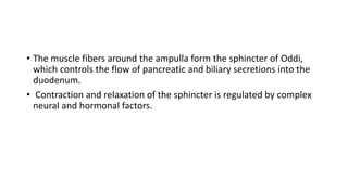 • The muscle fibers around the ampulla form the sphincter of Oddi,
which controls the flow of pancreatic and biliary secretions into the
duodenum.
• Contraction and relaxation of the sphincter is regulated by complex
neural and hormonal factors.
 