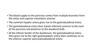 • The blood supply to the pancreas comes from multiple branches from
the celiac and superior mesenteric arteries
• The common hepatic artery gives rise to the gastroduodenal artery
• The gastroduodenal artery then travels inferiorly anterior to the neck
of the pancreas and posterior to the duodenal bulb.
• At the inferior border of the duodenum, the gastroduodenal artery
then gives rise to the right gastroepiploic artery then continues on as
the anterior superior pancreaticoduodenal artery
 