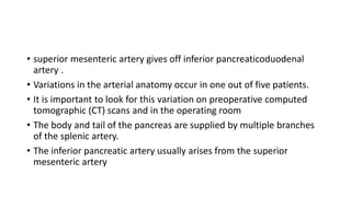 • superior mesenteric artery gives off inferior pancreaticoduodenal
artery .
• Variations in the arterial anatomy occur in one out of five patients.
• It is important to look for this variation on preoperative computed
tomographic (CT) scans and in the operating room
• The body and tail of the pancreas are supplied by multiple branches
of the splenic artery.
• The inferior pancreatic artery usually arises from the superior
mesenteric artery
 