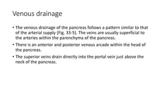 Venous drainage
• The venous drainage of the pancreas follows a pattern similar to that
of the arterial supply (Fig. 33-5). The veins are usually superficial to
the arteries within the parenchyma of the pancreas.
• There is an anterior and posterior venous arcade within the head of
the pancreas.
• The superior veins drain directly into the portal vein just above the
neck of the pancreas.
 