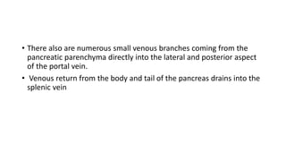 • There also are numerous small venous branches coming from the
pancreatic parenchyma directly into the lateral and posterior aspect
of the portal vein.
• Venous return from the body and tail of the pancreas drains into the
splenic vein
 