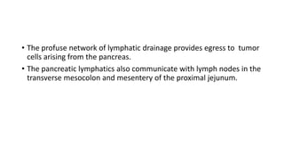 • The profuse network of lymphatic drainage provides egress to tumor
cells arising from the pancreas.
• The pancreatic lymphatics also communicate with lymph nodes in the
transverse mesocolon and mesentery of the proximal jejunum.
 