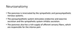 Neuroanatomy
• The pancreas is innervated by the sympathetic and parasympathetic
nervous systems.
• The parasympathetic system stimulates endocrine and exocrine
secretion and the sympathetic system inhibits secretion.
• The pancreas also has a rich supply of afferent sensory fibers, which
are responsible for the intense pain
 