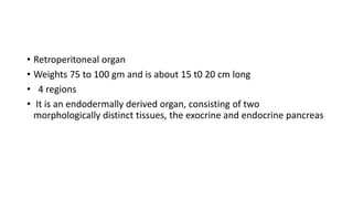 • Retroperitoneal organ
• Weights 75 to 100 gm and is about 15 t0 20 cm long
• 4 regions
• It is an endodermally derived organ, consisting of two
morphologically distinct tissues, the exocrine and endocrine pancreas
 