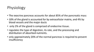 Physiology
• The exocrine pancreas accounts for about 85% of the pancreatic mass
• 10% of the gland is accounted for by extracellular matrix, and 4% by
blood vessels and the major ducts
• only 2% of the gland is comprised of endocrine tissue.
• regulates the type of digestion, its rate, and the processing and
distribution of absorbed nutrients.
• only approximately 20% of the normal pancreas is required to prevent
insufficiency
 