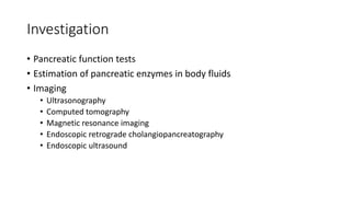 Investigation
• Pancreatic function tests
• Estimation of pancreatic enzymes in body fluids
• Imaging
• Ultrasonography
• Computed tomography
• Magnetic resonance imaging
• Endoscopic retrograde cholangiopancreatography
• Endoscopic ultrasound
 