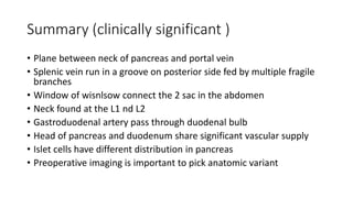 Summary (clinically significant )
• Plane between neck of pancreas and portal vein
• Splenic vein run in a groove on posterior side fed by multiple fragile
branches
• Window of wisnlsow connect the 2 sac in the abdomen
• Neck found at the L1 nd L2
• Gastroduodenal artery pass through duodenal bulb
• Head of pancreas and duodenum share significant vascular supply
• Islet cells have different distribution in pancreas
• Preoperative imaging is important to pick anatomic variant
 