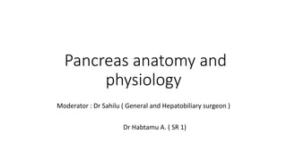 Pancreas anatomy and
physiology
Moderator : Dr Sahilu ( General and Hepatobiliary surgeon )
Dr Habtamu A. ( SR 1)
 