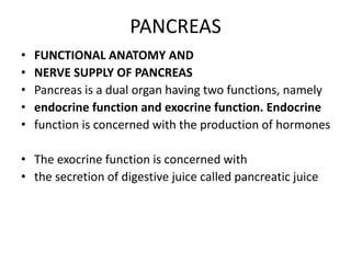 PANCREAS
• FUNCTIONAL ANATOMY AND
• NERVE SUPPLY OF PANCREAS
• Pancreas is a dual organ having two functions, namely
• endocrine function and exocrine function. Endocrine
• function is concerned with the production of hormones
• The exocrine function is concerned with
• the secretion of digestive juice called pancreatic juice
 