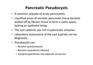 Pancreatic Pseudocysts
• A common sequela of acute pancreatitis
• Liquefied areas of necrotic pancreatic tissue become
walled off by fibrous tissue to form a cystic space,
lacking an epithelial lining
• The cyst contents are rich in pancreatic enzymes
• Laboratory assessment of the cyst aspirate can be
diagnostic.
• Pseudocysts can
– Resolve spontaneously
– Become secondarily infected
– Compress/perforate into adjacent structures.
 