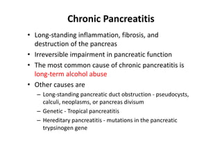 Chronic Pancreatitis
• Long-standing inflammation, fibrosis, and
destruction of the pancreas
• Irreversible impairment in pancreatic function
• The most common cause of chronic pancreatitis is
long-term alcohol abuse
• Other causes are
– Long-standing pancreatic duct obstruction - pseudocysts,
calculi, neoplasms, or pancreas divisum
– Genetic - Tropical pancreatitis
– Hereditary pancreatitis - mutations in the pancreatic
trypsinogen gene
 